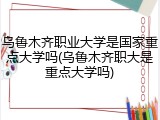 乌鲁木齐职业大学是国家重点大学吗(乌鲁木齐职大是重点大学吗)