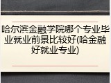 哈尔滨金融学院哪个专业毕业就业前景比较好(哈金融好就业专业)
