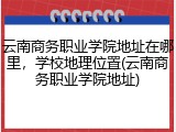 云南商务职业学院地址在哪里，学校地理位置(云南商务职业学院地址)
