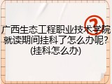 广西生态工程职业技术学院就读期间挂科了怎么办呢？(挂科怎么办)