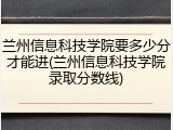 兰州信息科技学院要多少分才能进(兰州信息科技学院录取分数线)