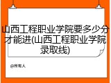 山西工程职业学院要多少分才能进(山西工程职业学院录取线)