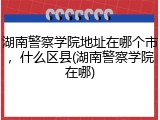 湖南警察学院地址在哪个市，什么区县(湖南警察学院在哪)