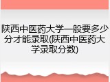 陕西中医药大学一般要多少分才能录取(陕西中医药大学录取分数)
