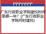 广东行政职业学院建校时间是哪一年？(广东行政职业学院何时建校)