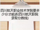 四川航天职业技术学院要多少分才能进(四川航天职院录取分数线)