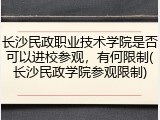 长沙民政职业技术学院是否可以进校参观，有何限制(长沙民政学院参观限制)