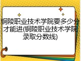 铜陵职业技术学院要多少分才能进(铜陵职业技术学院录取分数线)