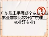 广东理工学院哪个专业毕业就业前景比较好(广东理工就业好专业)