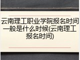 云南理工职业学院报名时间一般是什么时候(云南理工报名时间)