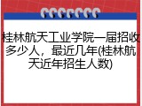 桂林航天工业学院一届招收多少人，最近几年(桂林航天近年招生人数)