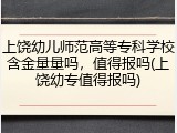 上饶幼儿师范高等专科学校含金量量吗，值得报吗(上饶幼专值得报吗)