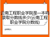 云南工程职业学院是一本吗录取分数线多少(云南工程职业学院分数线)