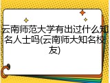 云南师范大学有出过什么知名人士吗(云南师大知名校友)