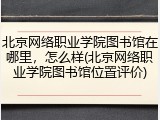 北京网络职业学院图书馆在哪里，怎么样(北京网络职业学院图书馆位置评价)