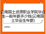 云南国土资源职业学院毕业生一般年薪多少钱(云南国土毕业生年薪)