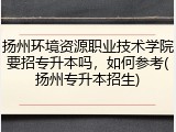 扬州环境资源职业技术学院要招专升本吗，如何参考(扬州专升本招生)
