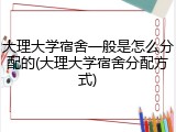大理大学宿舍一般是怎么分配的(大理大学宿舍分配方式)