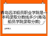 青岛远洋船员职业学院是一本吗录取分数线多少(青岛船员学院录取分数)