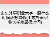 山东外事职业大学一般什么时候放寒暑假(山东外事职业大学寒暑假时间)