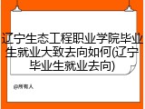 辽宁生态工程职业学院毕业生就业大致去向如何(辽宁毕业生就业去向)