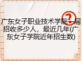 广东女子职业技术学院一届招收多少人，最近几年(广东女子学院近年招生数)