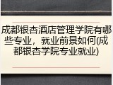 成都银杏酒店管理学院有哪些专业，就业前景如何(成都银杏学院专业就业)