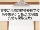 吉安幼儿师范高等专科学校高考需多少分能录取呢(吉安幼专录取分数)