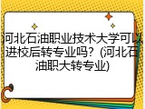 河北石油职业技术大学可以进校后转专业吗？(河北石油职大转专业)