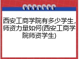 西安工商学院有多少学生，师资力量如何(西安工商学院师资学生)