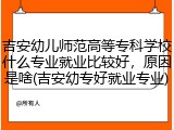 吉安幼儿师范高等专科学校什么专业就业比较好，原因是啥(吉安幼专好就业专业)
