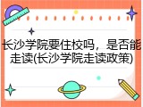 长沙学院要住校吗，是否能走读(长沙学院走读政策)