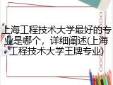上海工程技术大学最好的专业是哪个，详细阐述(上海工程技术大学王牌专业)