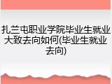 扎兰屯职业学院毕业生就业大致去向如何(毕业生就业去向)