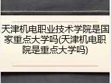 天津机电职业技术学院是国家重点大学吗(天津机电职院是重点大学吗)