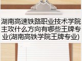 湖南高速铁路职业技术学院主攻什么方向有哪些王牌专业(湖南高铁学院王牌专业)