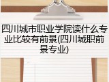 四川城市职业学院读什么专业比较有前景(四川城职前景专业)