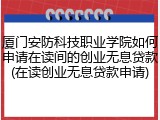 厦门安防科技职业学院如何申请在读间的创业无息贷款(在读创业无息贷款申请)