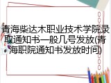 青海柴达木职业技术学院录取通知书一般几号发放(青海职院通知书发放时间)