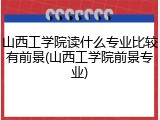 山西工学院读什么专业比较有前景(山西工学院前景专业)