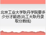 北京工业大学耿丹学院要多少分才能进(北工大耿丹录取分数线)