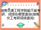 湖南交通工程学院能不能考研，成绩在哪里查询(湖南交工考研成绩查询)