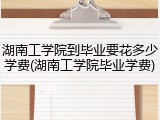 湖南工学院到毕业要花多少学费(湖南工学院毕业学费)