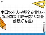 中国农业大学哪个专业毕业就业前景比较好(农大就业前景好专业)