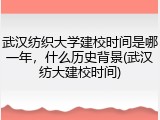 武汉纺织大学建校时间是哪一年，什么历史背景(武汉纺大建校时间)