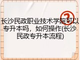 长沙民政职业技术学院可以专升本吗，如何操作(长沙民政专升本流程)