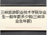 三峡旅游职业技术学院毕业生一般年薪多少钱(三峡毕业生年薪)