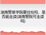 湖南警察学院要住校吗，是否能走读(湖南警院可走读吗)