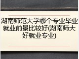 湖南师范大学哪个专业毕业就业前景比较好(湖南师大好就业专业)