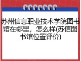 苏州信息职业技术学院图书馆在哪里，怎么样(苏信图书馆位置评价)